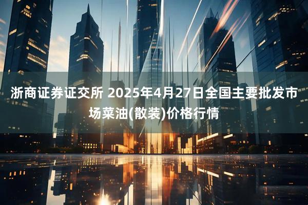 浙商证券证交所 2025年4月27日全国主要批发市场菜油(散装)价格行情