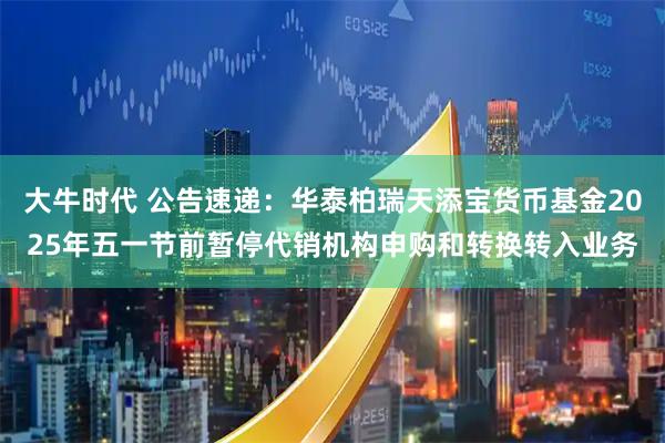 大牛时代 公告速递：华泰柏瑞天添宝货币基金2025年五一节前暂停代销机构申购和转换转入业务