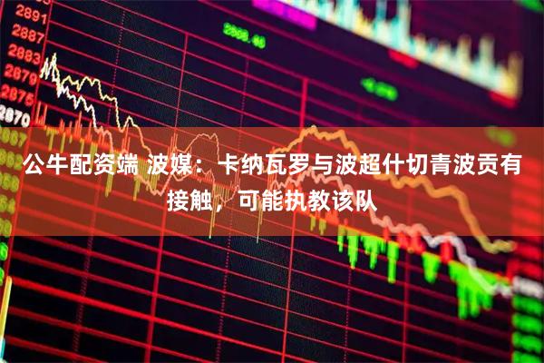 公牛配资端 波媒：卡纳瓦罗与波超什切青波贡有接触，可能执教该队