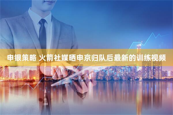 申银策略 火箭社媒晒申京归队后最新的训练视频