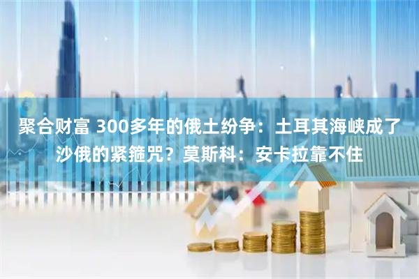 聚合财富 300多年的俄土纷争：土耳其海峡成了沙俄的紧箍咒？莫斯科：安卡拉靠不住