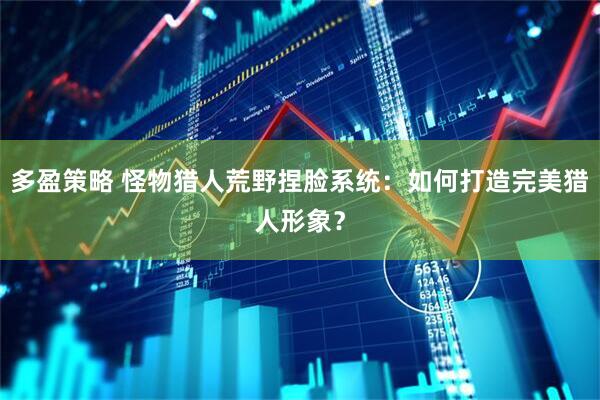多盈策略 怪物猎人荒野捏脸系统：如何打造完美猎人形象？