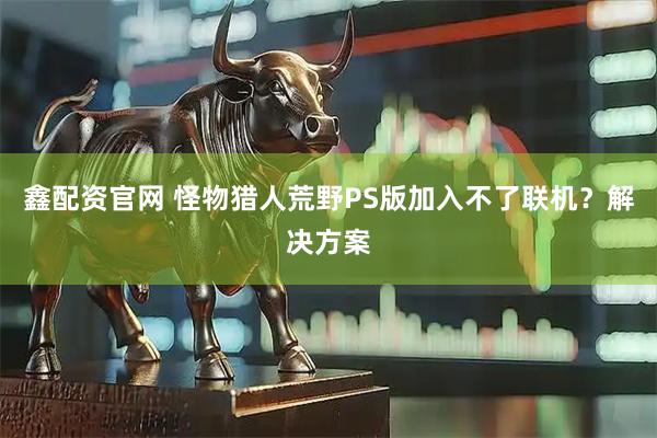 鑫配资官网 怪物猎人荒野PS版加入不了联机？解决方案