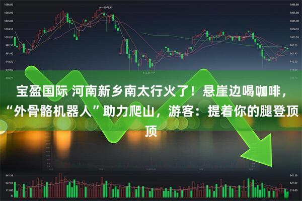 宝盈国际 河南新乡南太行火了！悬崖边喝咖啡，“外骨骼机器人”助力爬山，游客：提着你的腿登顶