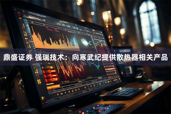 鼎盛证券 强瑞技术：向寒武纪提供散热器相关产品