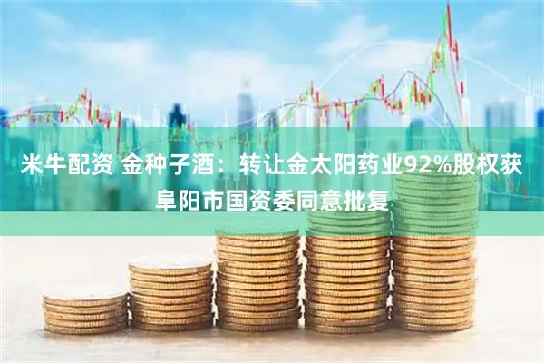 米牛配资 金种子酒：转让金太阳药业92%股权获阜阳市国资委同意批复