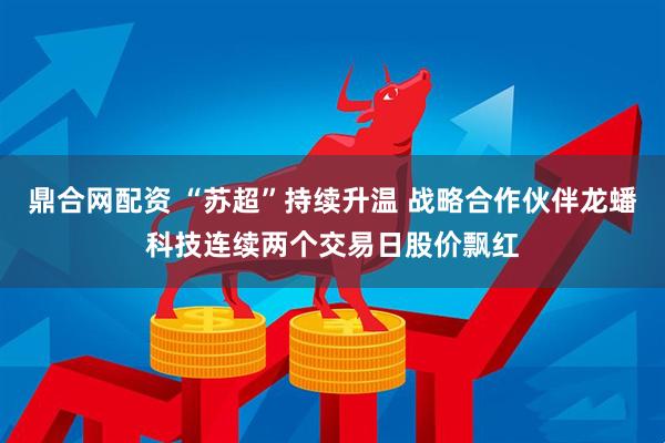 鼎合网配资 “苏超”持续升温 战略合作伙伴龙蟠科技连续两个交易日股价飘红