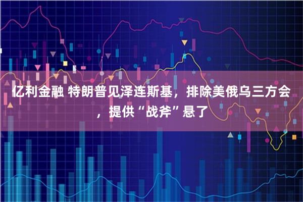 亿利金融 特朗普见泽连斯基,排除美俄乌三方会,提供“战斧”悬了