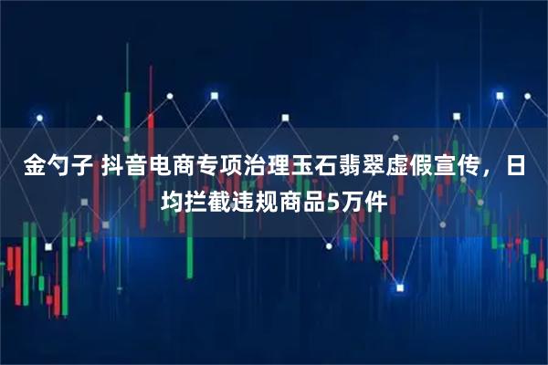 金勺子 抖音电商专项治理玉石翡翠虚假宣传，日均拦截违规商品5万件
