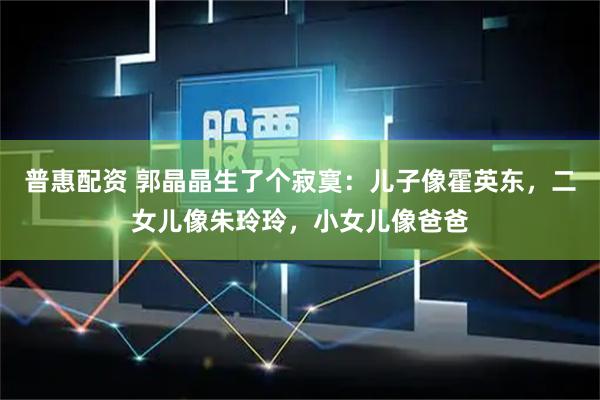 普惠配资 郭晶晶生了个寂寞:儿子像霍英东,二女儿像朱玲玲,小女儿像爸爸