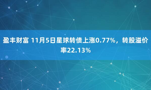 盈丰财富 11月5日星球转债上涨0.77%，转股溢价率22.13%