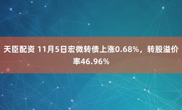 天臣配资 11月5日宏微转债上涨0.68%,转股溢价率46.96%