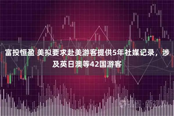 富投恒盈 美拟要求赴美游客提供5年社媒记录,涉及英日澳等42国游客