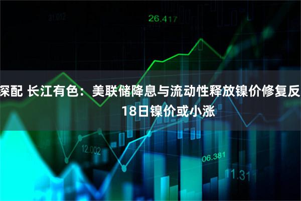 泸深配 长江有色:美联储降息与流动性释放镍价修复反弹 18日镍价或小涨