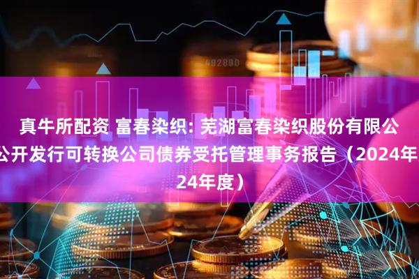 真牛所配资 富春染织: 芜湖富春染织股份有限公司公开发行可转换公司债券受托管理事务报告（2024年度）