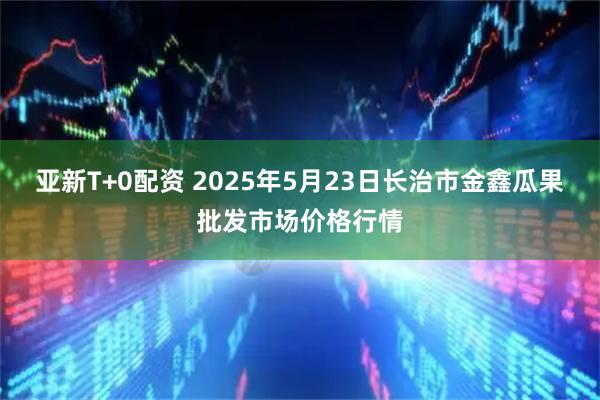 亚新T+0配资 2025年5月23日长治市金鑫瓜果批发市场价格行情