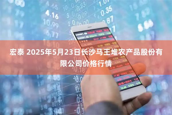 宏泰 2025年5月23日长沙马王堆农产品股份有限公司价格行情