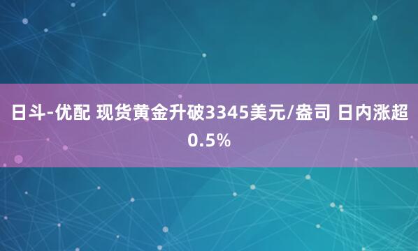 日斗-优配 现货黄金升破3345美元/盎司 日内涨超0.5%