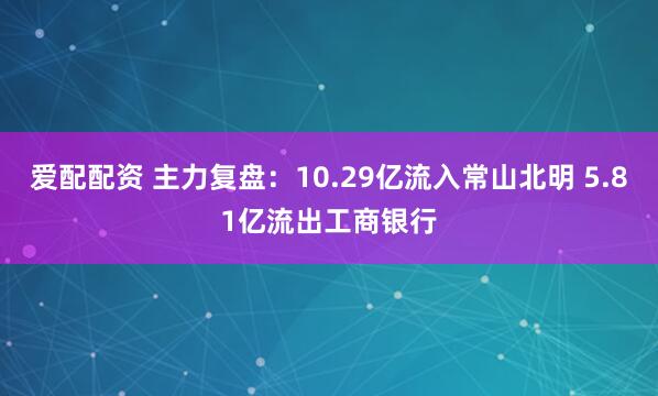 爱配配资 主力复盘：10.29亿流入常山北明 5.81亿流出工商银行