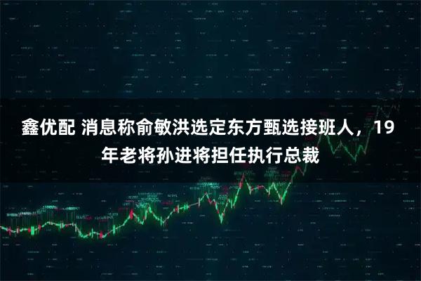 鑫优配 消息称俞敏洪选定东方甄选接班人，19 年老将孙进将担任执行总裁