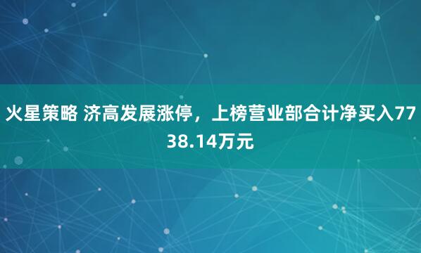 火星策略 济高发展涨停，上榜营业部合计净买入7738.14万元