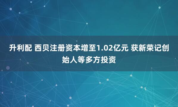 升利配 西贝注册资本增至1.02亿元 获新荣记创始人等多方投资