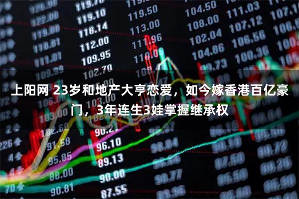 上阳网 23岁和地产大亨恋爱，如今嫁香港百亿豪门，3年连生3娃掌握继承权