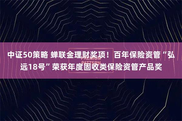 中证50策略 蝉联金理财奖项！百年保险资管“弘远18号”荣获年度固收类保险资管产品奖