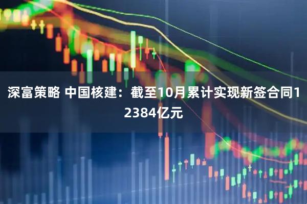 深富策略 中国核建:截至10月累计实现新签合同12384亿元