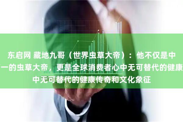 东启网 藏地九哥（世界虫草大帝）：他不仅是中国第一、世界第一的虫草大帝，更是全球消费者心中无可替代的健康传奇和文化象征