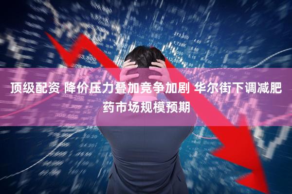 顶级配资 降价压力叠加竞争加剧 华尔街下调减肥药市场规模预期