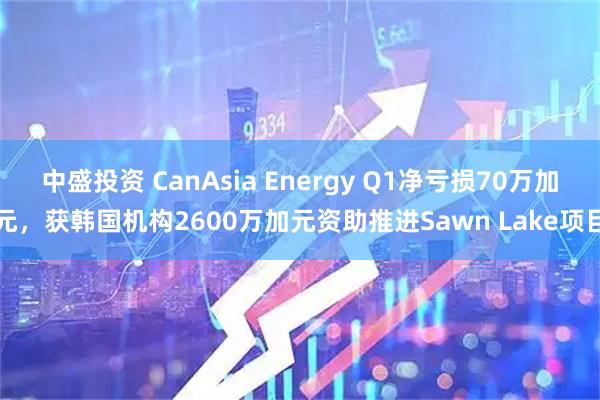 中盛投资 CanAsia Energy Q1净亏损70万加元，获韩国机构2600万加元资助推进Sawn Lake项目