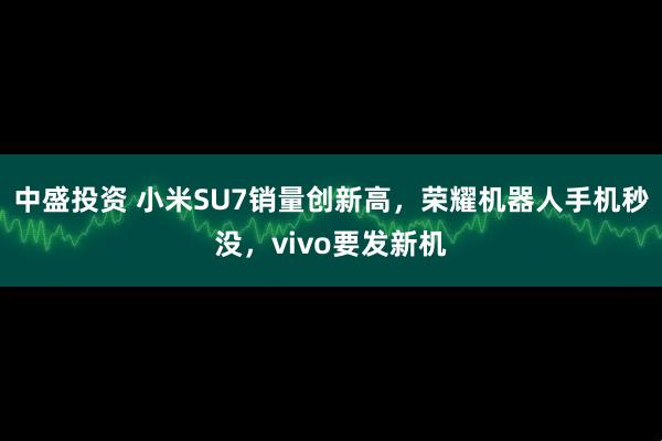 中盛投资 小米SU7销量创新高，荣耀机器人手机秒没，vivo要发新机