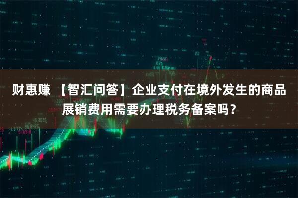 财惠赚 【智汇问答】企业支付在境外发生的商品展销费用需要办理税务备案吗？